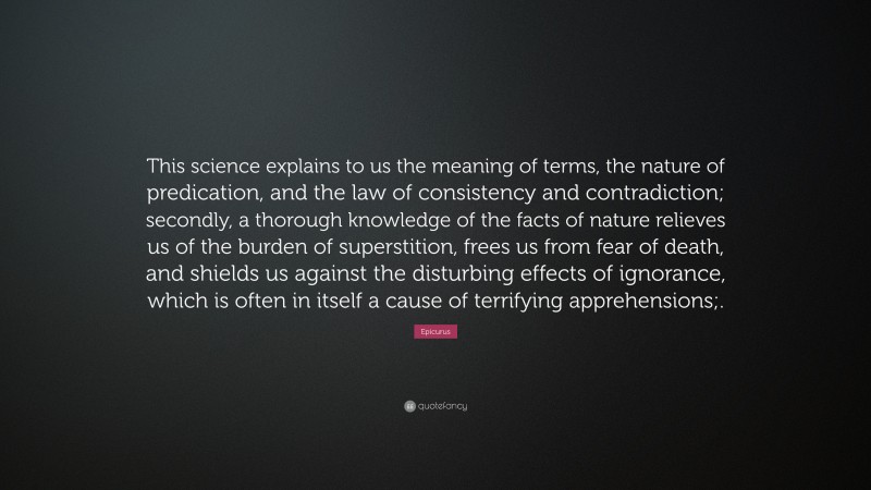 Epicurus Quote: “This science explains to us the meaning of terms, the nature of predication, and the law of consistency and contradiction; secondly, a thorough knowledge of the facts of nature relieves us of the burden of superstition, frees us from fear of death, and shields us against the disturbing effects of ignorance, which is often in itself a cause of terrifying apprehensions;.”