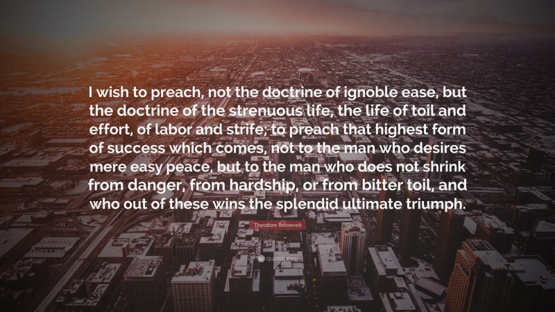 Theodore Roosevelt Quote: “I wish to preach, not the doctrine of ignoble ease, but the doctrine of the strenuous life, the life of toil and effort, of labor and strife; to preach that highest form of success which comes, not to the man who desires mere easy peace, but to the man who does not shrink from danger, from hardship, or from bitter toil, and who out of these wins the splendid ultimate triumph.”
