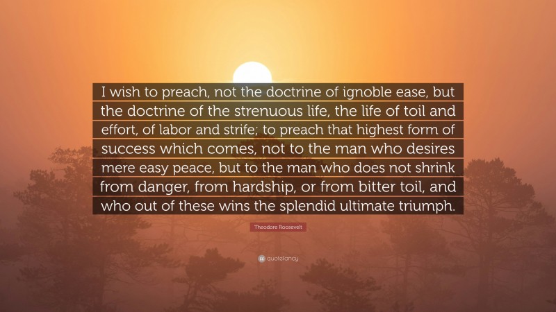 Theodore Roosevelt Quote: “I wish to preach, not the doctrine of ignoble ease, but the doctrine of the strenuous life, the life of toil and effort, of labor and strife; to preach that highest form of success which comes, not to the man who desires mere easy peace, but to the man who does not shrink from danger, from hardship, or from bitter toil, and who out of these wins the splendid ultimate triumph.”