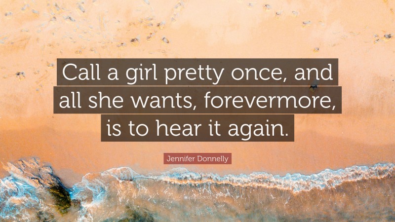 Jennifer Donnelly Quote: “Call a girl pretty once, and all she wants, forevermore, is to hear it again.”