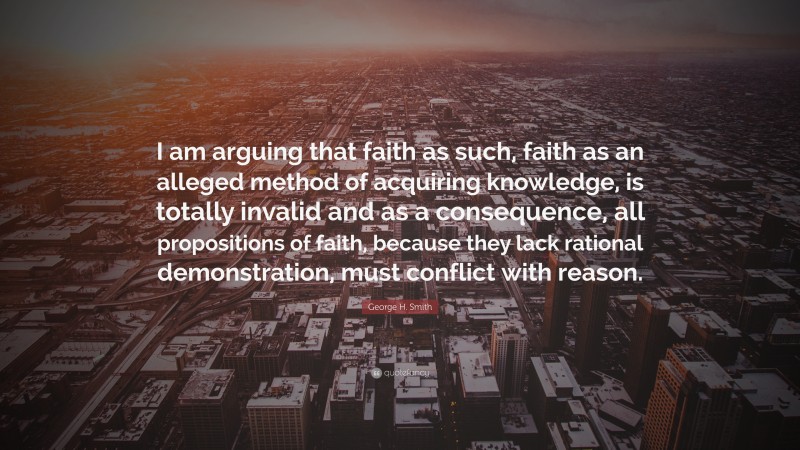 George H. Smith Quote: “I am arguing that faith as such, faith as an alleged method of acquiring knowledge, is totally invalid and as a consequence, all propositions of faith, because they lack rational demonstration, must conflict with reason.”