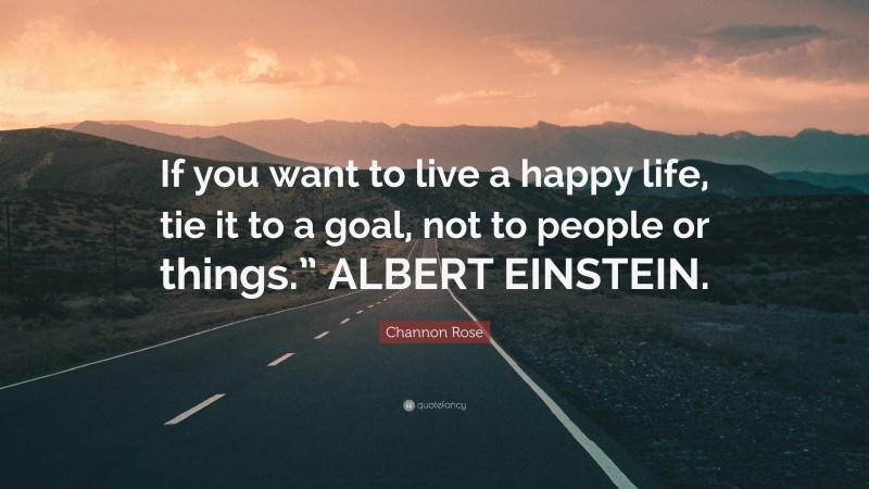 Channon Rose Quote: “If you want to live a happy life, tie it to a goal, not to people or things.” ALBERT EINSTEIN.”