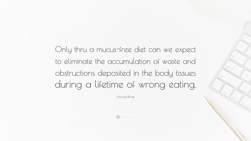 Arnold Ehret Quote: “Only thru a mucus-free diet can we expect to eliminate the accumulation of waste and obstructions deposited in the body tissues during a lifetime of wrong eating.”