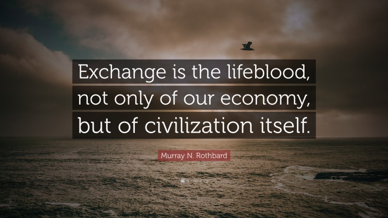 Murray N. Rothbard Quote: “Exchange is the lifeblood, not only of our economy, but of civilization itself.”