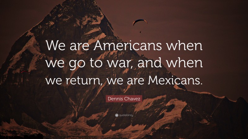Dennis Chavez Quote: “We are Americans when we go to war, and when we return, we are Mexicans.”