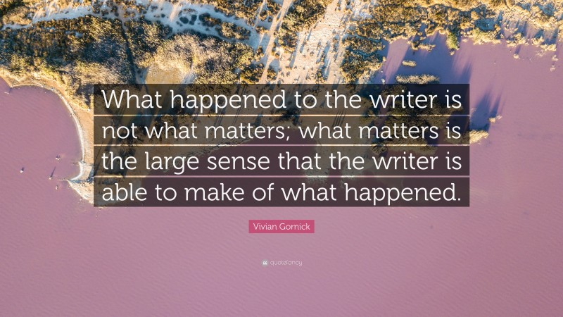 Vivian Gornick Quote: “What happened to the writer is not what matters; what matters is the large sense that the writer is able to make of what happened.”
