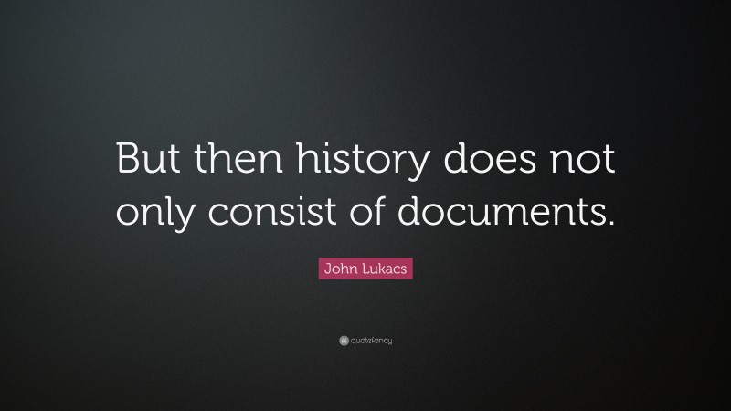 John Lukacs Quote: “But then history does not only consist of documents.”