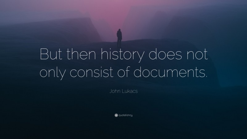 John Lukacs Quote: “But then history does not only consist of documents.”