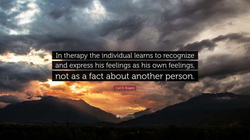 Carl R. Rogers Quote: “In therapy the individual learns to recognize and express his feelings as his own feelings, not as a fact about another person.”
