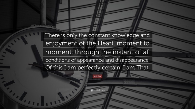 Adi Da Quote: “There is only the constant knowledge and enjoyment of the Heart, moment to moment, through the instant of all conditions of appearance and disappearance. Of this I am perfectly certain. I am That.”