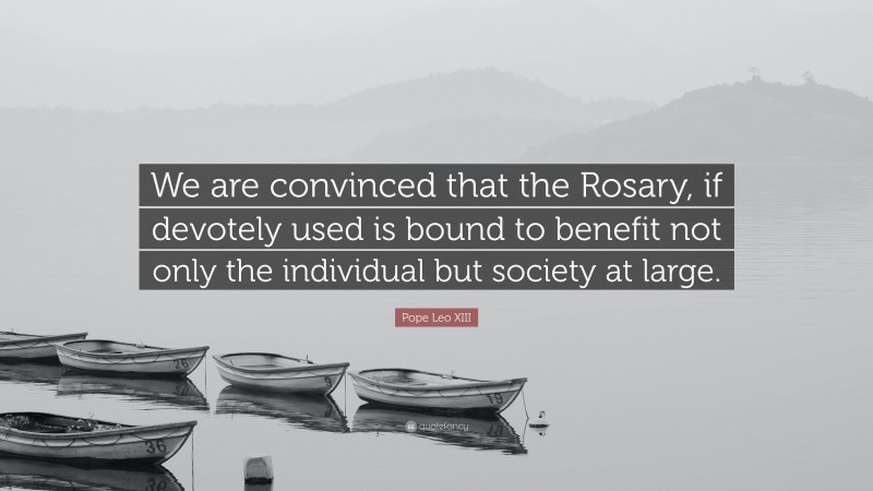 Pope Leo XIII Quote: “We are convinced that the Rosary, if devotely used is bound to benefit not only the individual but society at large.”