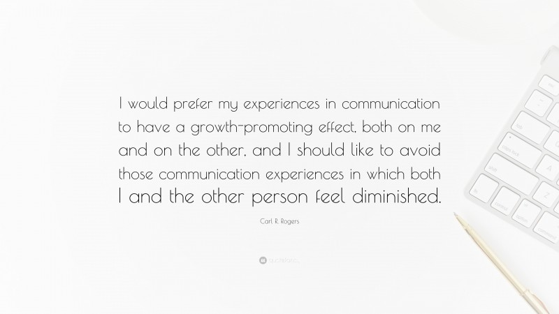 Carl R. Rogers Quote: “I would prefer my experiences in communication to have a growth-promoting effect, both on me and on the other, and I should like to avoid those communication experiences in which both I and the other person feel diminished.”
