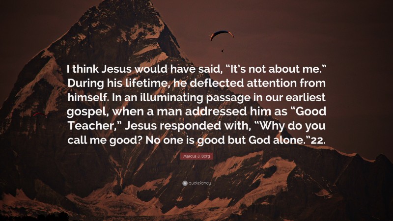 Marcus J. Borg Quote: “I think Jesus would have said, “It’s not about me.” During his lifetime, he deflected attention from himself. In an illuminating passage in our earliest gospel, when a man addressed him as “Good Teacher,” Jesus responded with, “Why do you call me good? No one is good but God alone.”22.”