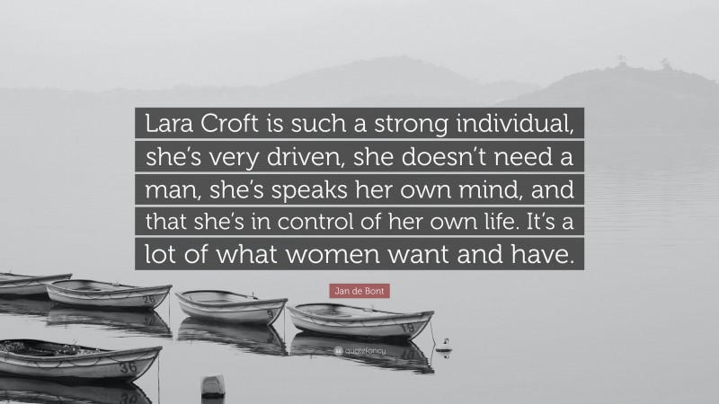 Jan de Bont Quote: “Lara Croft is such a strong individual, she’s very driven, she doesn’t need a man, she’s speaks her own mind, and that she’s in control of her own life. It’s a lot of what women want and have.”