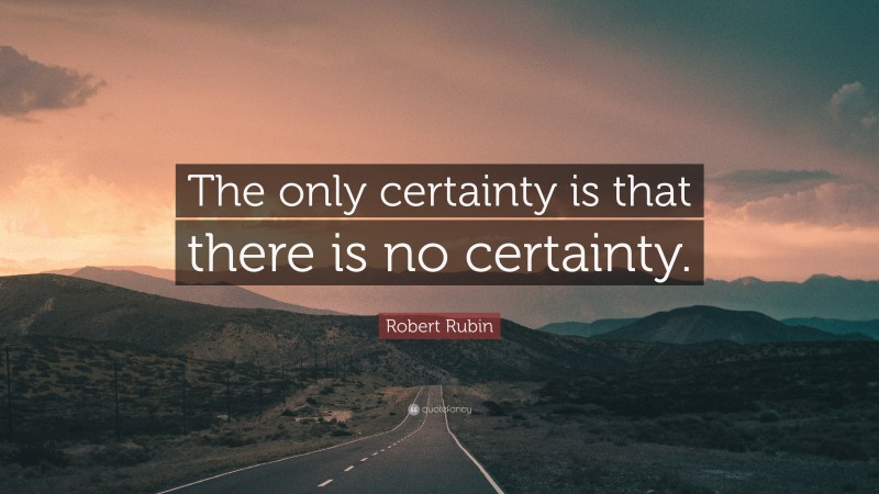 Robert Rubin Quote: “The only certainty is that there is no certainty.”