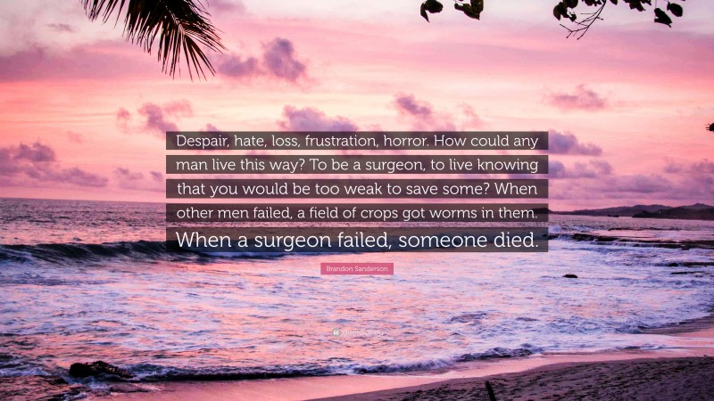 Brandon Sanderson Quote: “Despair, hate, loss, frustration, horror. How could any man live this way? To be a surgeon, to live knowing that you would be too weak to save some? When other men failed, a field of crops got worms in them. When a surgeon failed, someone died.”