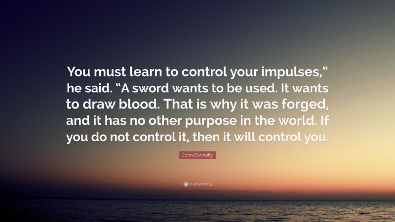 John Connolly Quote: “You must learn to control your impulses,” he said. “A sword wants to be used. It wants to draw blood. That is why it was forged, and it has no other purpose in the world. If you do not control it, then it will control you.”
