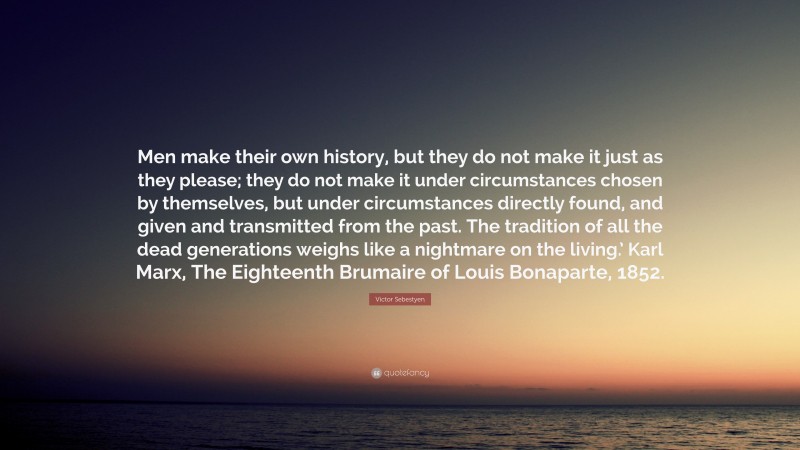 Victor Sebestyen Quote: “Men make their own history, but they do not make it just as they please; they do not make it under circumstances chosen by themselves, but under circumstances directly found, and given and transmitted from the past. The tradition of all the dead generations weighs like a nightmare on the living.’ Karl Marx, The Eighteenth Brumaire of Louis Bonaparte, 1852.”