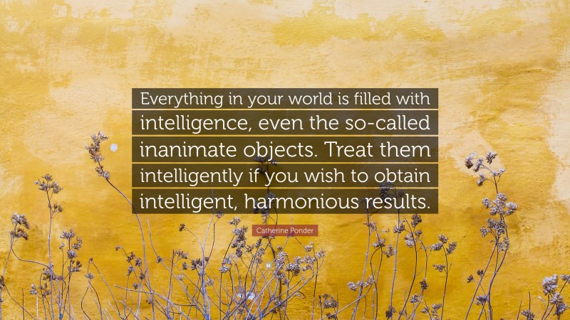 Catherine Ponder Quote: “Everything in your world is filled with intelligence, even the so-called inanimate objects. Treat them intelligently if you wish to obtain intelligent, harmonious results.”