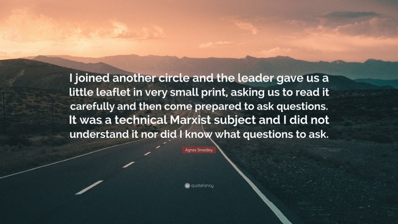 Agnes Smedley Quote: “I joined another circle and the leader gave us a little leaflet in very small print, asking us to read it carefully and then come prepared to ask questions. It was a technical Marxist subject and I did not understand it nor did I know what questions to ask.”