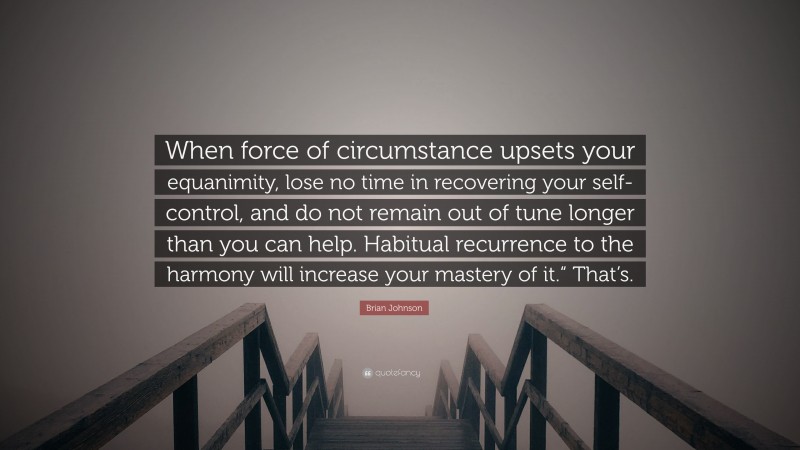 Brian Johnson Quote: “When force of circumstance upsets your equanimity, lose no time in recovering your self-control, and do not remain out of tune longer than you can help. Habitual recurrence to the harmony will increase your mastery of it.“ That’s.”