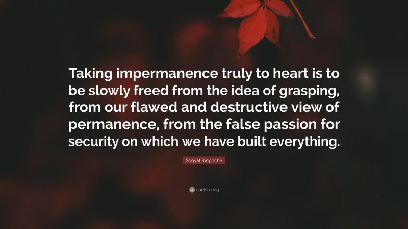 Sogyal Rinpoche Quote: “Taking impermanence truly to heart is to be slowly freed from the idea of grasping, from our flawed and destructive view of permanence, from the false passion for security on which we have built everything.”