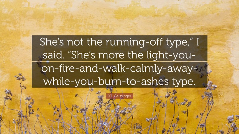 J.T. Geissinger Quote: “She’s not the running-off type,” I said. “She’s more the light-you-on-fire-and-walk-calmly-away-while-you-burn-to-ashes type.”