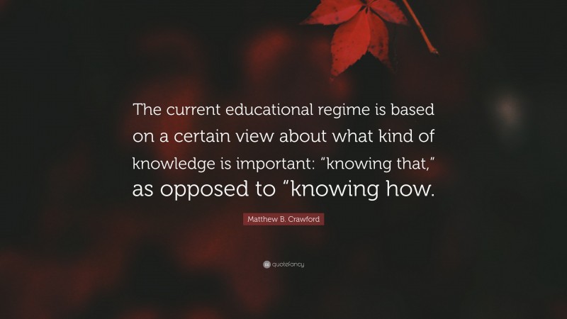 Matthew B. Crawford Quote: “The current educational regime is based on a certain view about what kind of knowledge is important: “knowing that,” as opposed to “knowing how.”