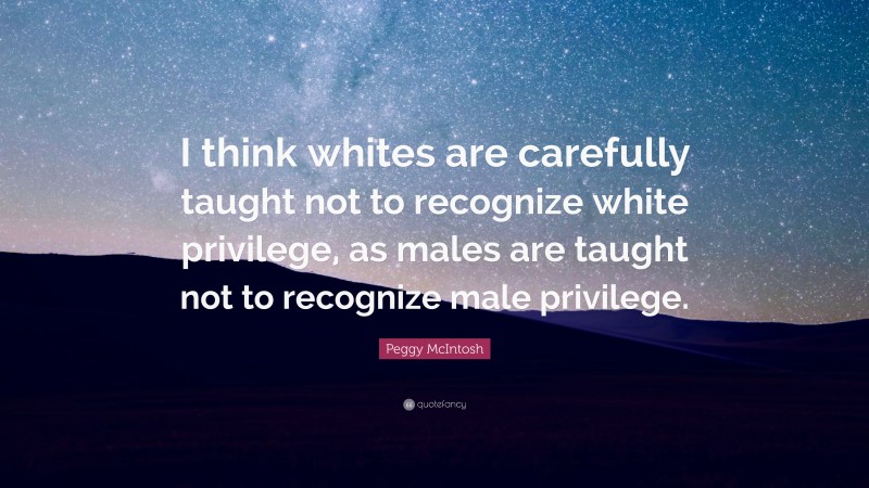 Peggy McIntosh Quote: “I think whites are carefully taught not to recognize white privilege, as males are taught not to recognize male privilege.”