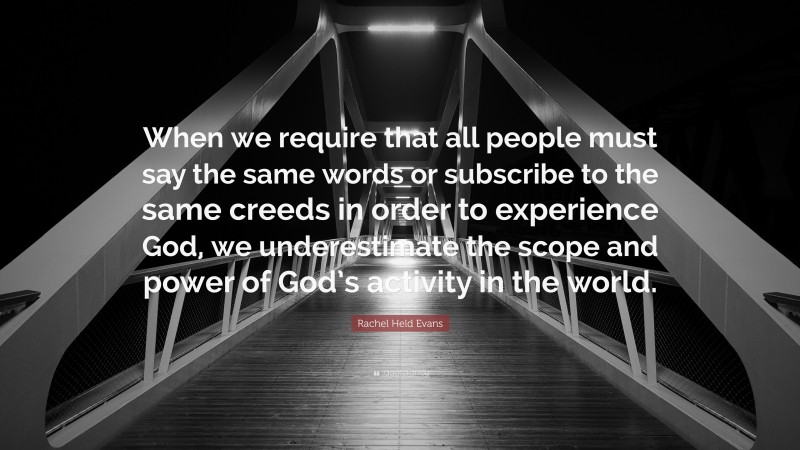 Rachel Held Evans Quote: “When we require that all people must say the same words or subscribe to the same creeds in order to experience God, we underestimate the scope and power of God’s activity in the world.”