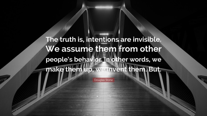 Douglas Stone Quote: “The truth is, intentions are invisible. We assume them from other people’s behavior. In other words, we make them up, we invent them. But.”