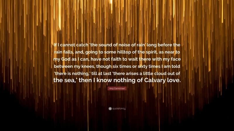 Amy Carmichael Quote: “If I cannot catch ‘the sound of noise of rain’ long before the rain falls, and, going to some hilltop of the spirit, as near to my God as I can, have not faith to wait there with my face between my knees, though six times or sixty times I am told ‘there is nothing,’ till at last ‘there arises a little cloud out of the sea,’ then I know nothing of Calvary love.”
