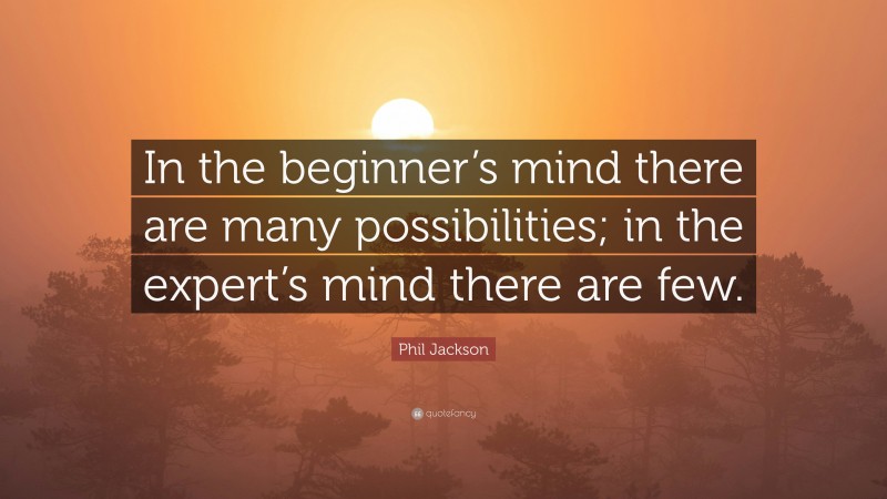 Phil Jackson Quote: “In the beginner’s mind there are many possibilities; in the expert’s mind there are few.”