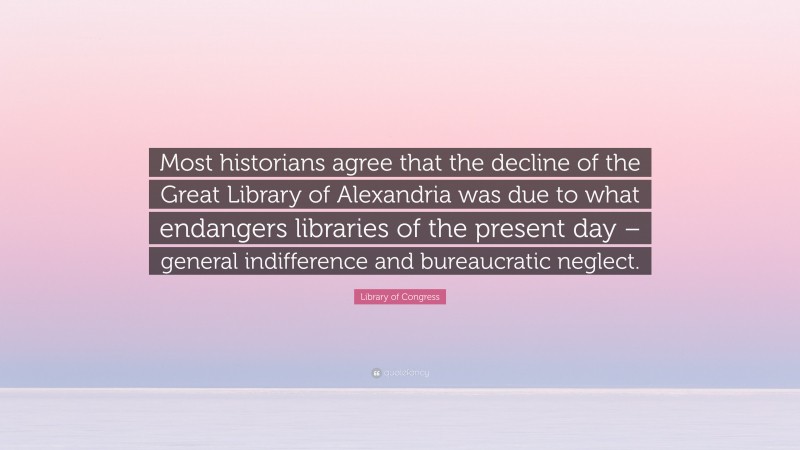 Library of Congress Quote: “Most historians agree that the decline of the Great Library of Alexandria was due to what endangers libraries of the present day – general indifference and bureaucratic neglect.”
