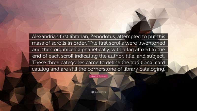 Library of Congress Quote: “Alexandria’s first librarian, Zenodotus, attempted to put this mass of scrolls in order. The first scrolls were inventoried and then organized alphabetically, with a tag affixed to the end of each scroll indicating the author, title, and subject. These three categories came to define the traditional card catalog and are still the cornerstone of library cataloging.”