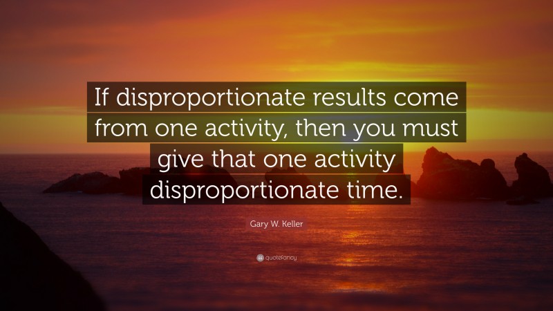 Gary W. Keller Quote: “If disproportionate results come from one activity, then you must give that one activity disproportionate time.”