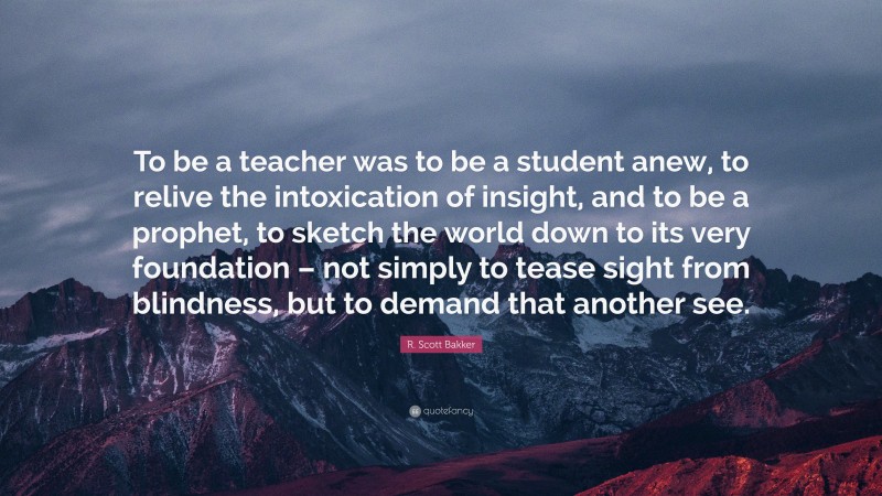 R. Scott Bakker Quote: “To be a teacher was to be a student anew, to relive the intoxication of insight, and to be a prophet, to sketch the world down to its very foundation – not simply to tease sight from blindness, but to demand that another see.”