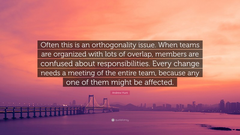 Andrew Hunt Quote: “Often this is an orthogonality issue. When teams are organized with lots of overlap, members are confused about responsibilities. Every change needs a meeting of the entire team, because any one of them might be affected.”
