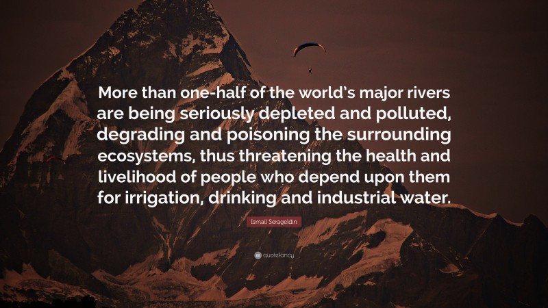 Ismail Serageldin Quote: “More than one-half of the world’s major rivers are being seriously depleted and polluted, degrading and poisoning the surrounding ecosystems, thus threatening the health and livelihood of people who depend upon them for irrigation, drinking and industrial water.”