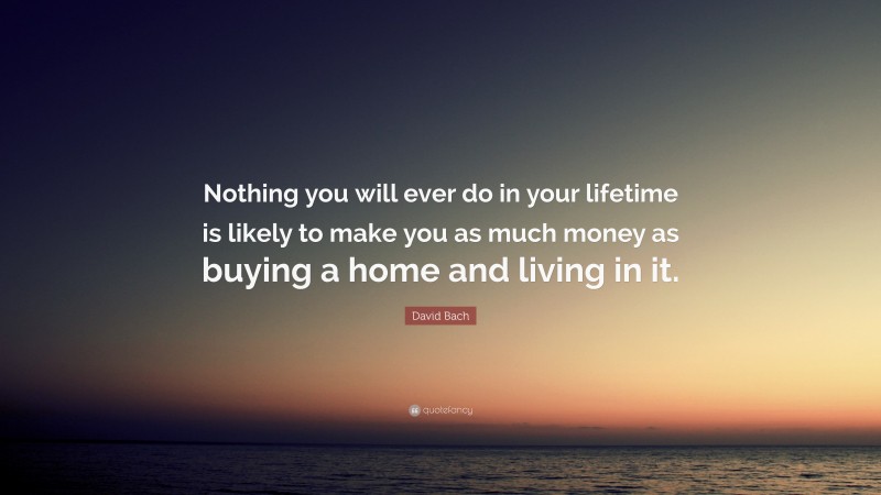 David Bach Quote: “Nothing you will ever do in your lifetime is likely to make you as much money as buying a home and living in it.”