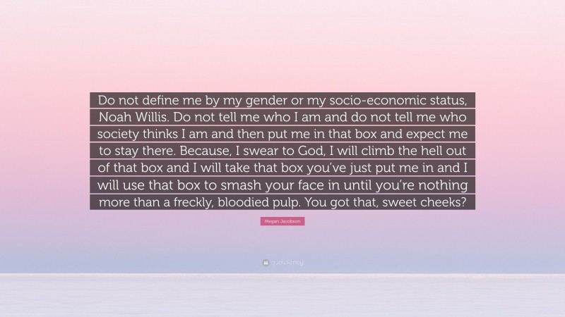 Megan Jacobson Quote: “Do not define me by my gender or my socio-economic status, Noah Willis. Do not tell me who I am and do not tell me who society thinks I am and then put me in that box and expect me to stay there. Because, I swear to God, I will climb the hell out of that box and I will take that box you’ve just put me in and I will use that box to smash your face in until you’re nothing more than a freckly, bloodied pulp. You got that, sweet cheeks?”