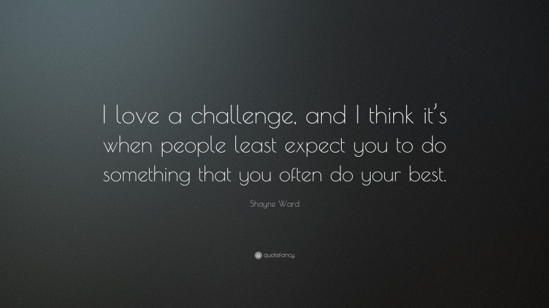 Shayne Ward Quote: “I love a challenge, and I think it’s when people least expect you to do something that you often do your best.”