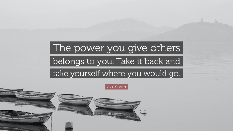Alan Cohen Quote: “The power you give others belongs to you. Take it back and take yourself where you would go.”