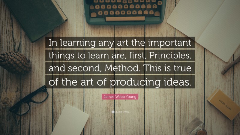 James Webb Young Quote: “In learning any art the important things to learn are, first, Principles, and second, Method. This is true of the art of producing ideas.”