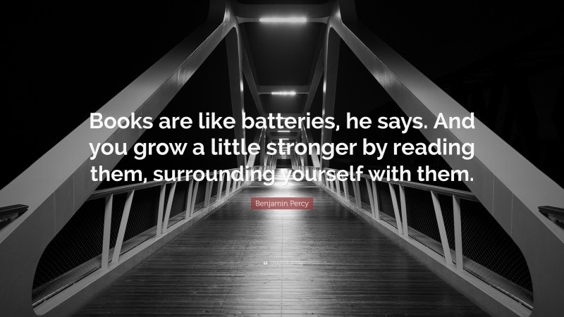 Benjamin Percy Quote: “Books are like batteries, he says. And you grow a little stronger by reading them, surrounding yourself with them.”