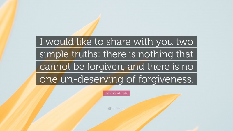 Desmond Tutu Quote: “I would like to share with you two simple truths: there is nothing that cannot be forgiven, and there is no one un-deserving of forgiveness.”