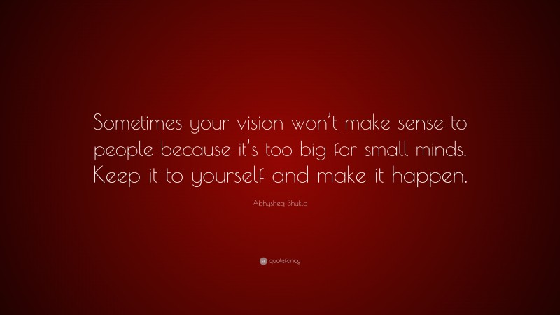Abhysheq Shukla Quote: “Sometimes your vision won’t make sense to people because it’s too big for small minds. Keep it to yourself and make it happen.”