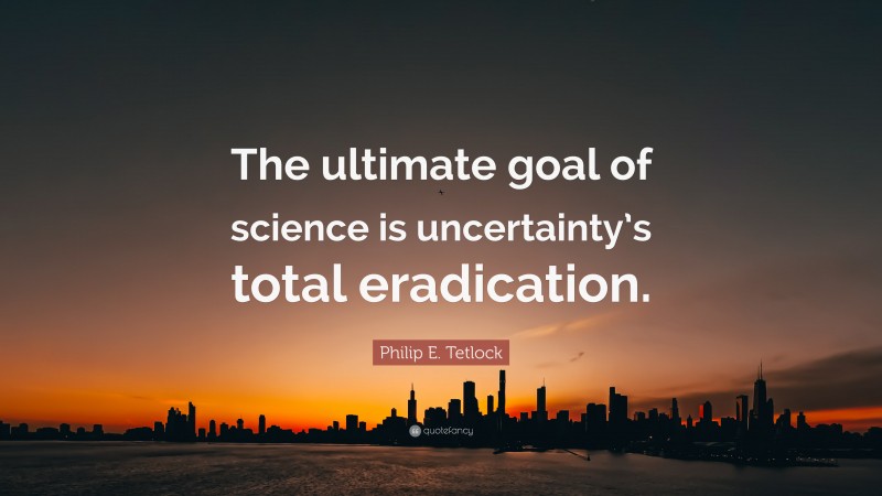 Philip E. Tetlock Quote: “The ultimate goal of science is uncertainty’s total eradication.”