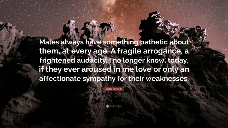 Elena Ferrante Quote: “Males always have something pathetic about them, at every age. A fragile arrogance, a frightened audacity. I no longer know, today, if they ever aroused in me love or only an affectionate sympathy for their weaknesses.”