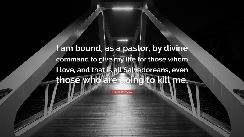 Oscar Romero Quote: “I am bound, as a pastor, by divine command to give my life for those whom I love, and that is all Salvadoreans, even those who are going to kill me.”